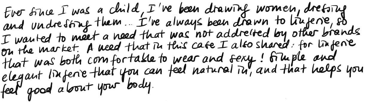 Since I was a little girl, I have been drawing women, whom I dress up and undress... I have always been drawn to lingerie, and I wanted to meet a need that was not being addressed by other brands. A need that in this case I also shared: for lingerie that was both comfortable to wear and sexy! Simple and elegant lingerie that you can feel natural in, and that helps you feel good about your body. Since I was a little girl, I have been drawing women, whom I dress up and undress... I have always been drawn to lingerie, and I wanted to meet a need that was not being addressed by other brands. A need that in this case I also shared: for lingerie that was both comfortable to wear and sexy! Simple and elegant lingerie that you can feel natural in, and that helps you feel good about your body.