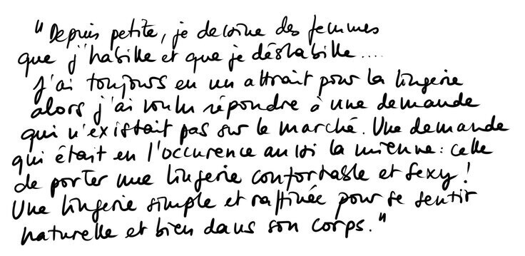 « Depuis petite, je dessine des femmes que j'habille et que je déshabille... J'ai toujours eu un attrait pour la lingerie alors j'ai voulu répondre à une demande qui n'existait pas sur le marché. Une demande qui était en l'occurrence aussi la mienne : celle de porter une lingerie confortable et sexy ! Une lingerie simple et raffinée pour se sentir naturelle et bien dans son corps. » « Depuis petite, je dessine des femmes que j'habille et que je déshabille... J'ai toujours eu un attrait pour la lingerie alors j'ai voulu répondre à une demande qui n'existait pas sur le marché. Une demande qui était en l'occurrence aussi la mienne : celle de porter une lingerie confortable et sexy ! Une lingerie simple et raffinée pour se sentir naturelle et bien dans son corps. »