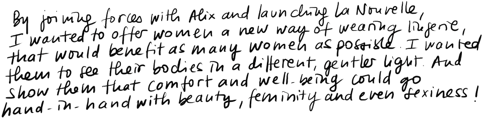 By joining forces with Alix and launching La Nouvelle, I wanted to offer women a new way of wearing lingerie, that would benefit as many women as possible. I wanted to invite them to look at their bodies in a different way, in a kinder way. And to show them that comfort and well-being could go hand-in-hand with beauty, femininity and even sexiness. By joining forces with Alix and launching La Nouvelle, I wanted to offer women a new way of wearing lingerie, that would benefit as many women as possible. I wanted to invite them to look at their bodies in a different way, in a kinder way. And to show them that comfort and well-being could go hand-in-hand with beauty, femininity and even sexiness.